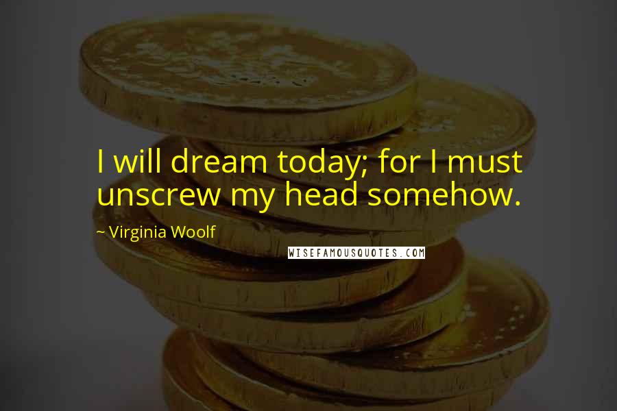 Virginia Woolf Quotes: I will dream today; for I must unscrew my head somehow.