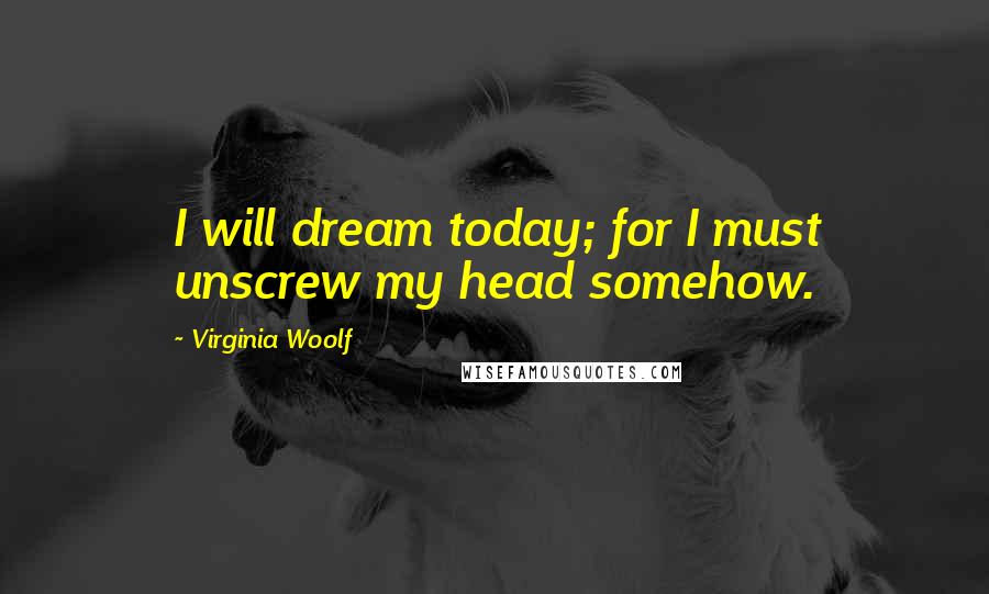 Virginia Woolf Quotes: I will dream today; for I must unscrew my head somehow.