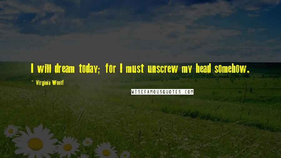 Virginia Woolf Quotes: I will dream today; for I must unscrew my head somehow.