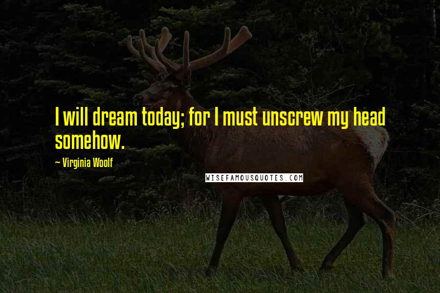 Virginia Woolf Quotes: I will dream today; for I must unscrew my head somehow.
