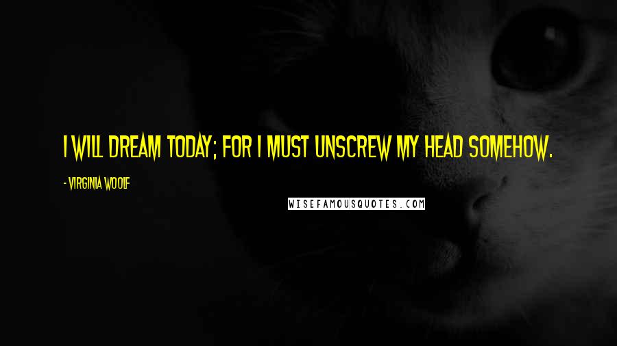 Virginia Woolf Quotes: I will dream today; for I must unscrew my head somehow.