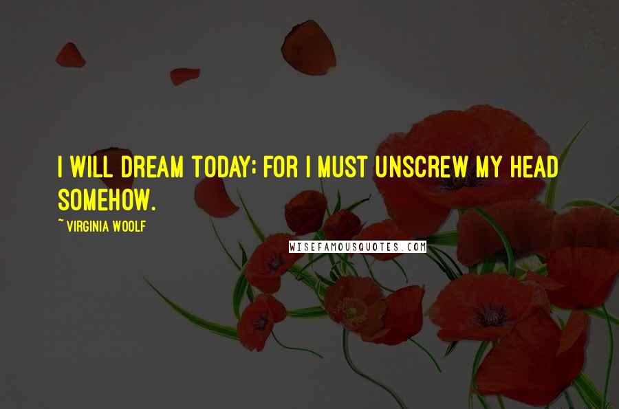 Virginia Woolf Quotes: I will dream today; for I must unscrew my head somehow.