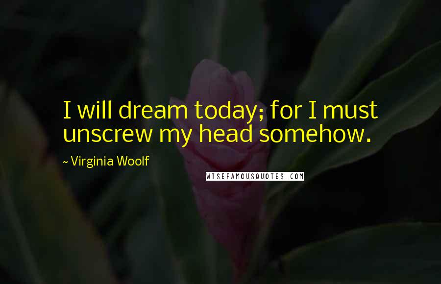 Virginia Woolf Quotes: I will dream today; for I must unscrew my head somehow.