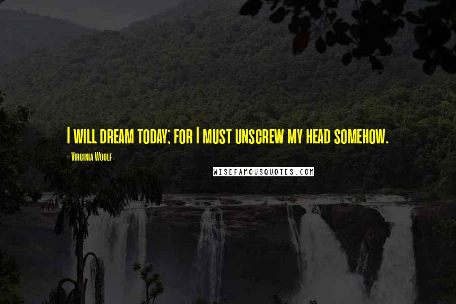Virginia Woolf Quotes: I will dream today; for I must unscrew my head somehow.