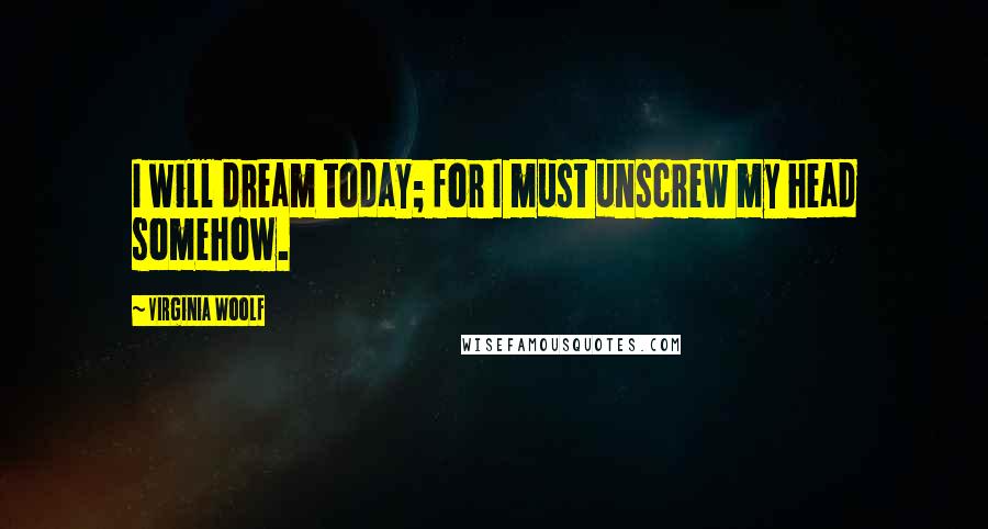 Virginia Woolf Quotes: I will dream today; for I must unscrew my head somehow.