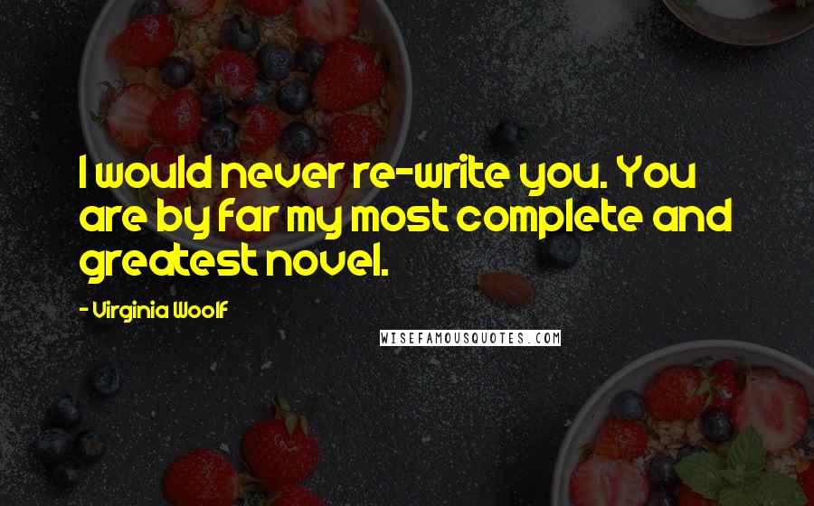 Virginia Woolf Quotes: I would never re-write you. You are by far my most complete and greatest novel.