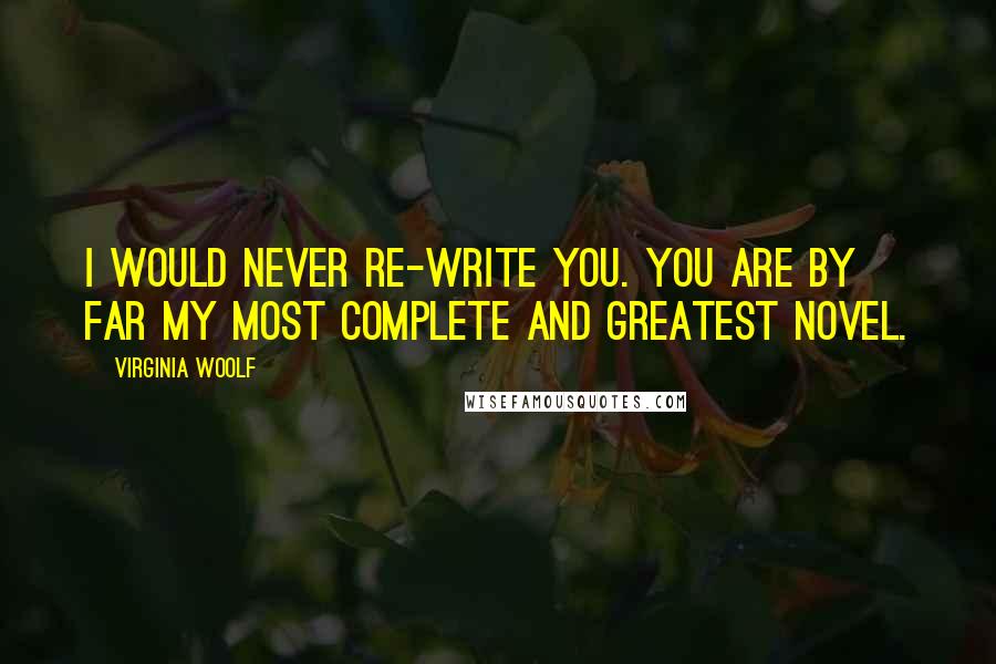 Virginia Woolf Quotes: I would never re-write you. You are by far my most complete and greatest novel.