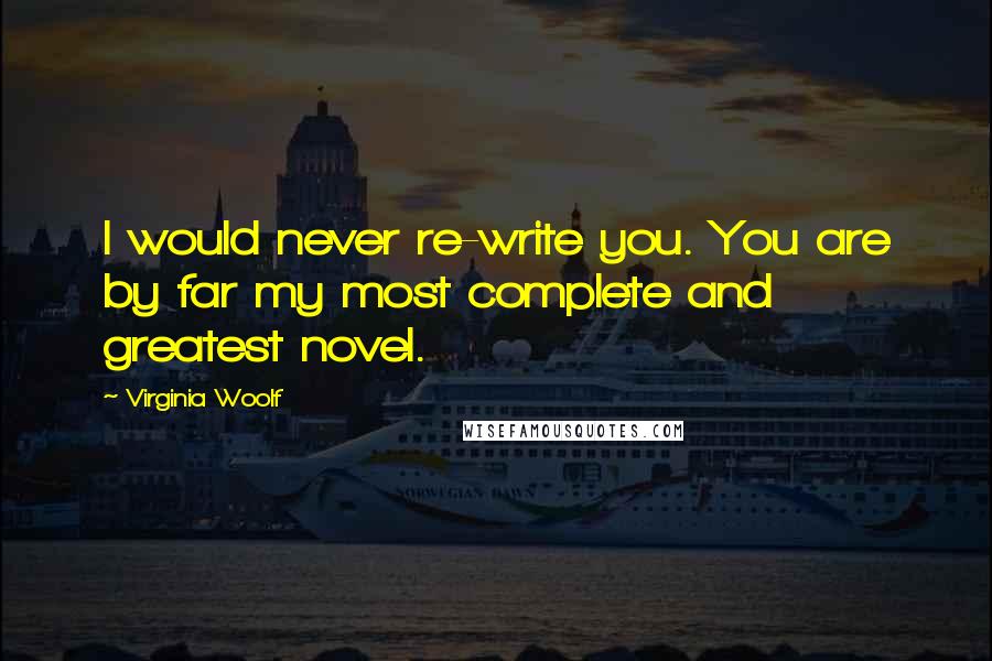 Virginia Woolf Quotes: I would never re-write you. You are by far my most complete and greatest novel.