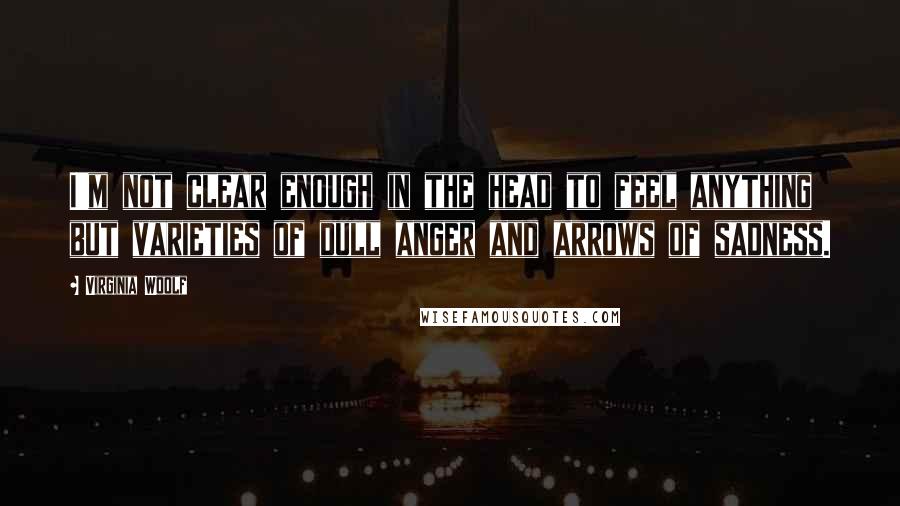 Virginia Woolf Quotes: I'm not clear enough in the head to feel anything but varieties of dull anger and arrows of sadness.