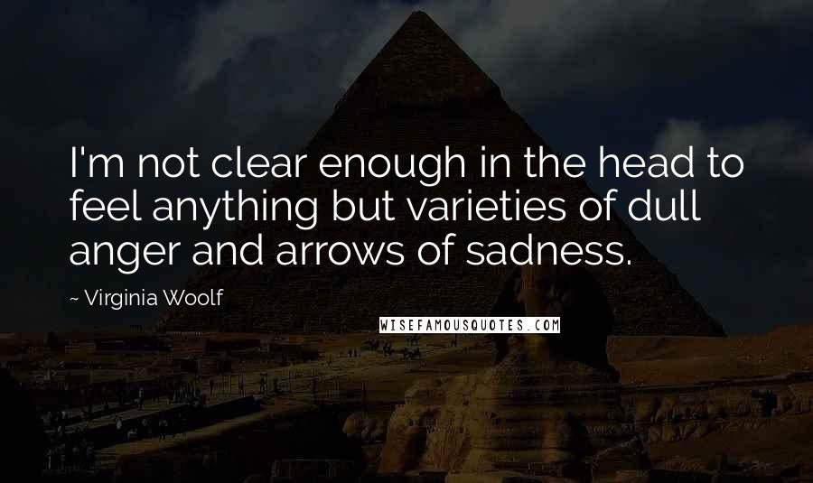 Virginia Woolf Quotes: I'm not clear enough in the head to feel anything but varieties of dull anger and arrows of sadness.