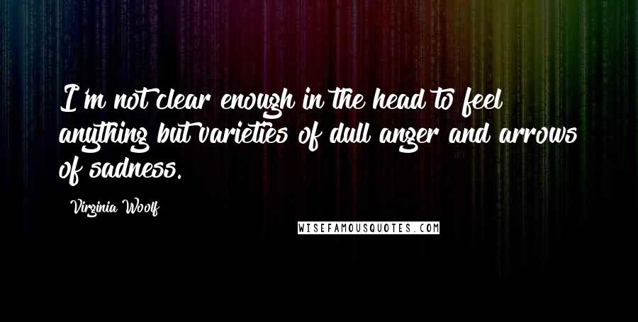 Virginia Woolf Quotes: I'm not clear enough in the head to feel anything but varieties of dull anger and arrows of sadness.