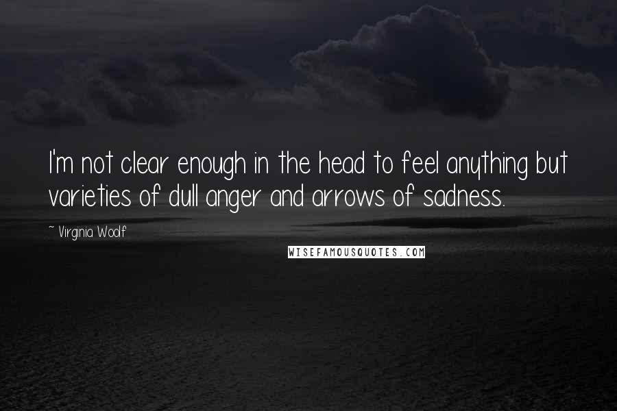 Virginia Woolf Quotes: I'm not clear enough in the head to feel anything but varieties of dull anger and arrows of sadness.