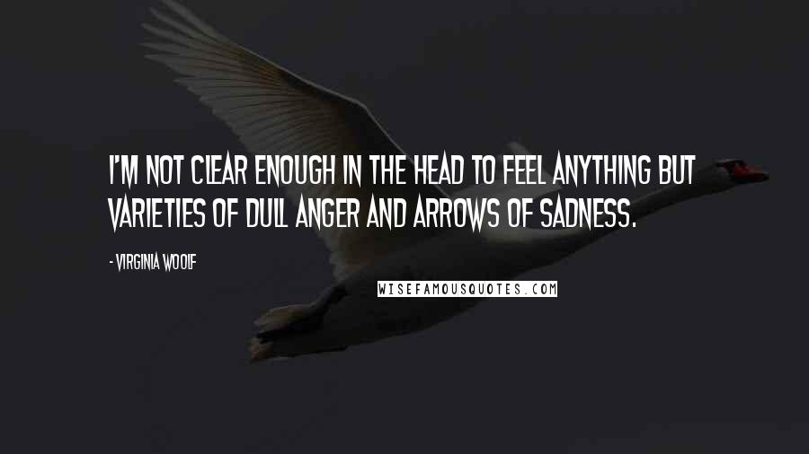 Virginia Woolf Quotes: I'm not clear enough in the head to feel anything but varieties of dull anger and arrows of sadness.