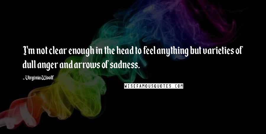 Virginia Woolf Quotes: I'm not clear enough in the head to feel anything but varieties of dull anger and arrows of sadness.