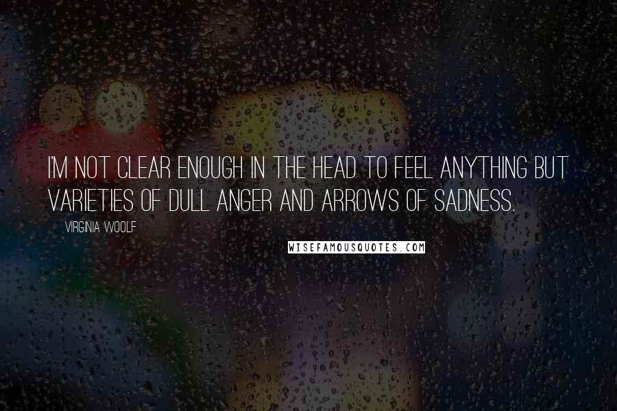 Virginia Woolf Quotes: I'm not clear enough in the head to feel anything but varieties of dull anger and arrows of sadness.