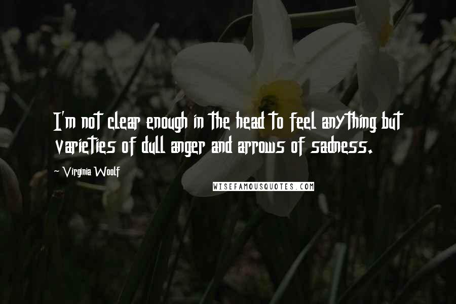 Virginia Woolf Quotes: I'm not clear enough in the head to feel anything but varieties of dull anger and arrows of sadness.