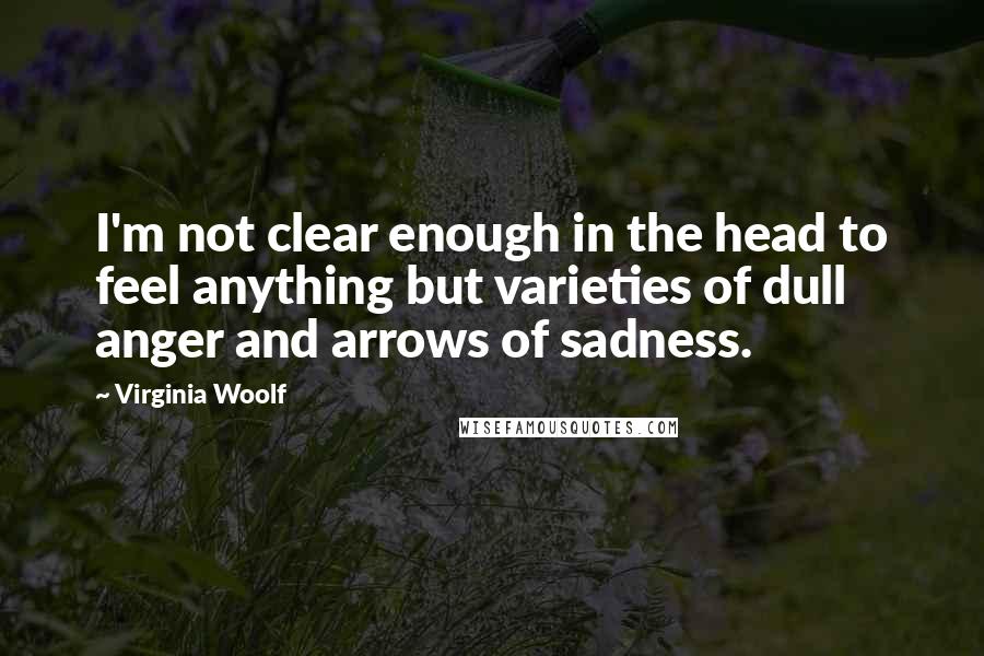 Virginia Woolf Quotes: I'm not clear enough in the head to feel anything but varieties of dull anger and arrows of sadness.