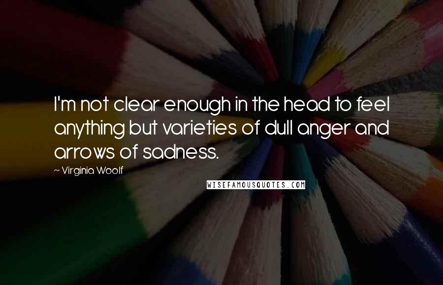 Virginia Woolf Quotes: I'm not clear enough in the head to feel anything but varieties of dull anger and arrows of sadness.