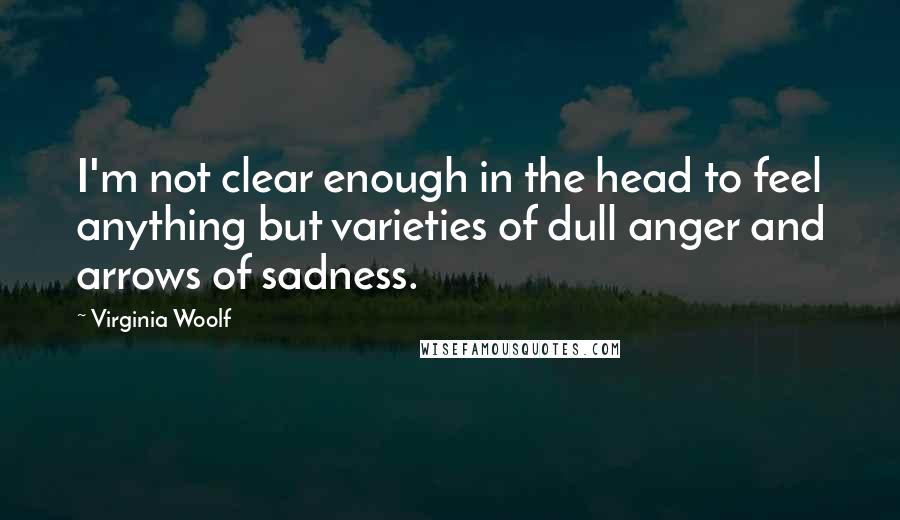 Virginia Woolf Quotes: I'm not clear enough in the head to feel anything but varieties of dull anger and arrows of sadness.