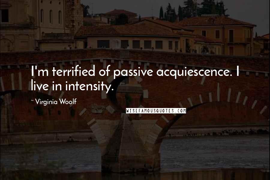 Virginia Woolf Quotes: I'm terrified of passive acquiescence. I live in intensity.