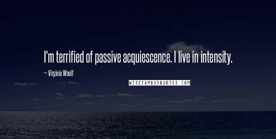 Virginia Woolf Quotes: I'm terrified of passive acquiescence. I live in intensity.
