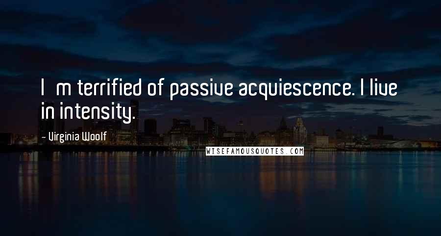 Virginia Woolf Quotes: I'm terrified of passive acquiescence. I live in intensity.