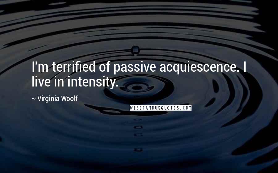 Virginia Woolf Quotes: I'm terrified of passive acquiescence. I live in intensity.