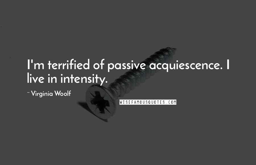 Virginia Woolf Quotes: I'm terrified of passive acquiescence. I live in intensity.