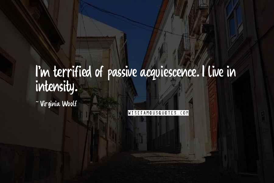 Virginia Woolf Quotes: I'm terrified of passive acquiescence. I live in intensity.