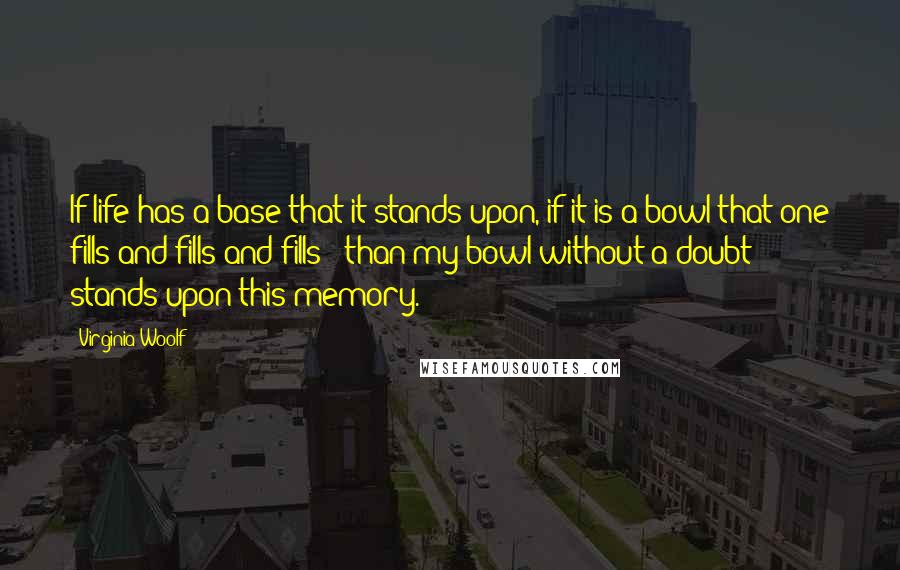 Virginia Woolf Quotes: If life has a base that it stands upon, if it is a bowl that one fills and fills and fills - than my bowl without a doubt stands upon this memory.