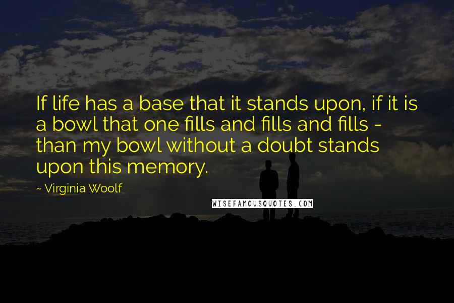 Virginia Woolf Quotes: If life has a base that it stands upon, if it is a bowl that one fills and fills and fills - than my bowl without a doubt stands upon this memory.