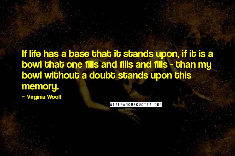 Virginia Woolf Quotes: If life has a base that it stands upon, if it is a bowl that one fills and fills and fills - than my bowl without a doubt stands upon this memory.