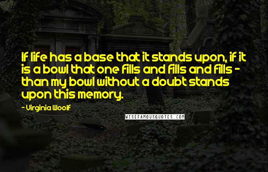 Virginia Woolf Quotes: If life has a base that it stands upon, if it is a bowl that one fills and fills and fills - than my bowl without a doubt stands upon this memory.