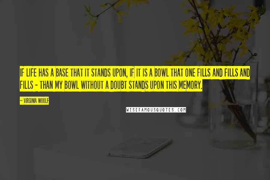 Virginia Woolf Quotes: If life has a base that it stands upon, if it is a bowl that one fills and fills and fills - than my bowl without a doubt stands upon this memory.