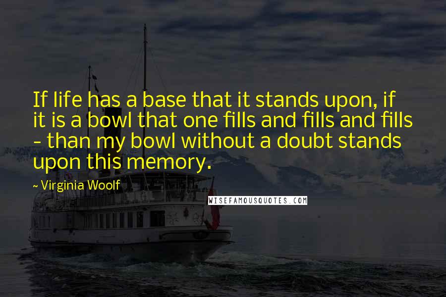 Virginia Woolf Quotes: If life has a base that it stands upon, if it is a bowl that one fills and fills and fills - than my bowl without a doubt stands upon this memory.