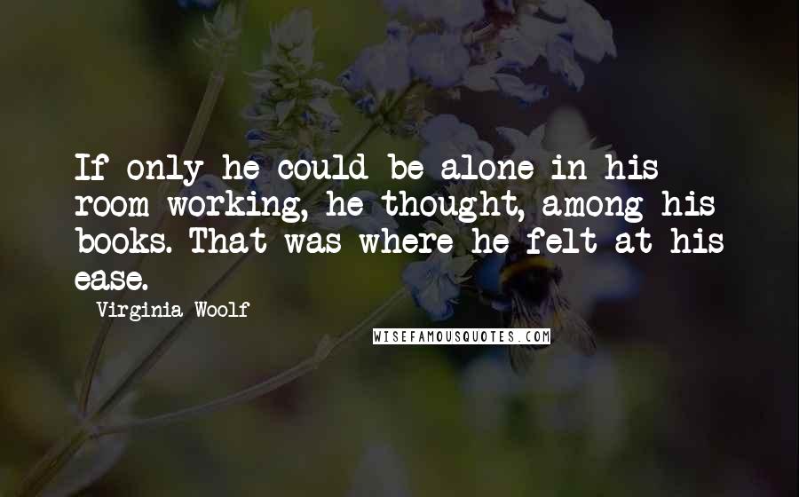 Virginia Woolf Quotes: If only he could be alone in his room working, he thought, among his books. That was where he felt at his ease.