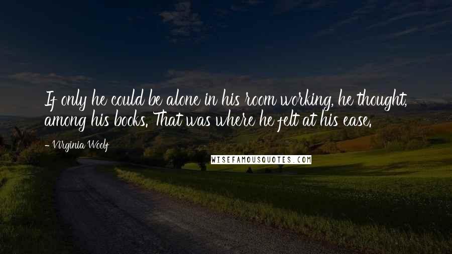 Virginia Woolf Quotes: If only he could be alone in his room working, he thought, among his books. That was where he felt at his ease.