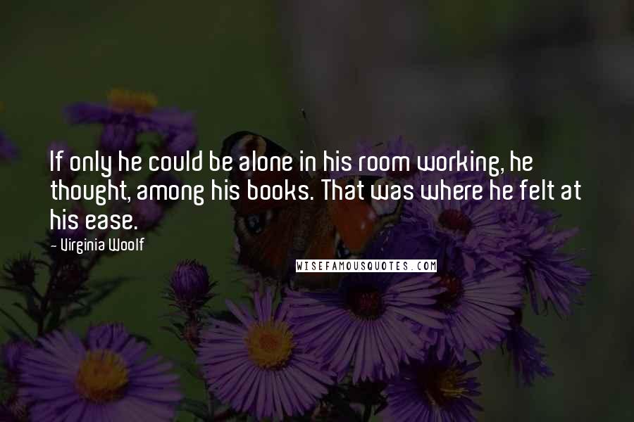 Virginia Woolf Quotes: If only he could be alone in his room working, he thought, among his books. That was where he felt at his ease.