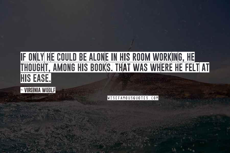 Virginia Woolf Quotes: If only he could be alone in his room working, he thought, among his books. That was where he felt at his ease.