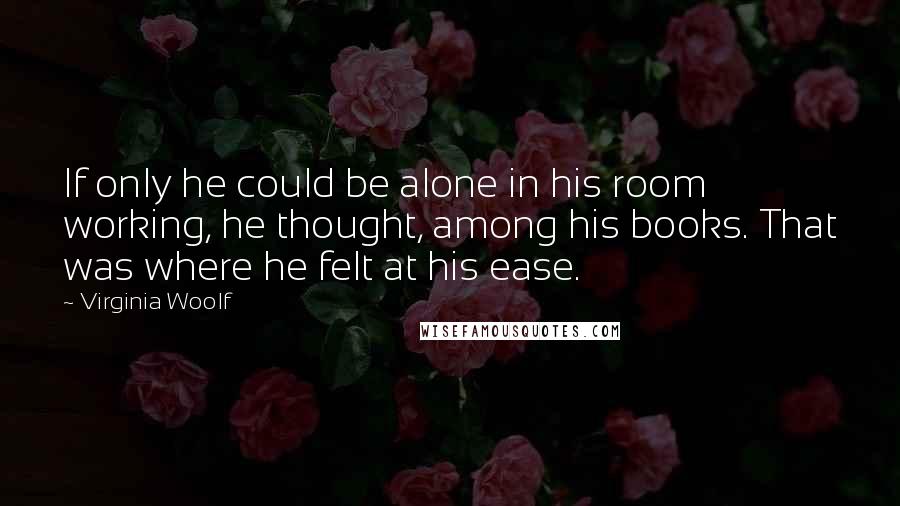 Virginia Woolf Quotes: If only he could be alone in his room working, he thought, among his books. That was where he felt at his ease.