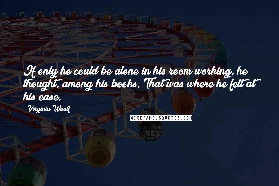 Virginia Woolf Quotes: If only he could be alone in his room working, he thought, among his books. That was where he felt at his ease.