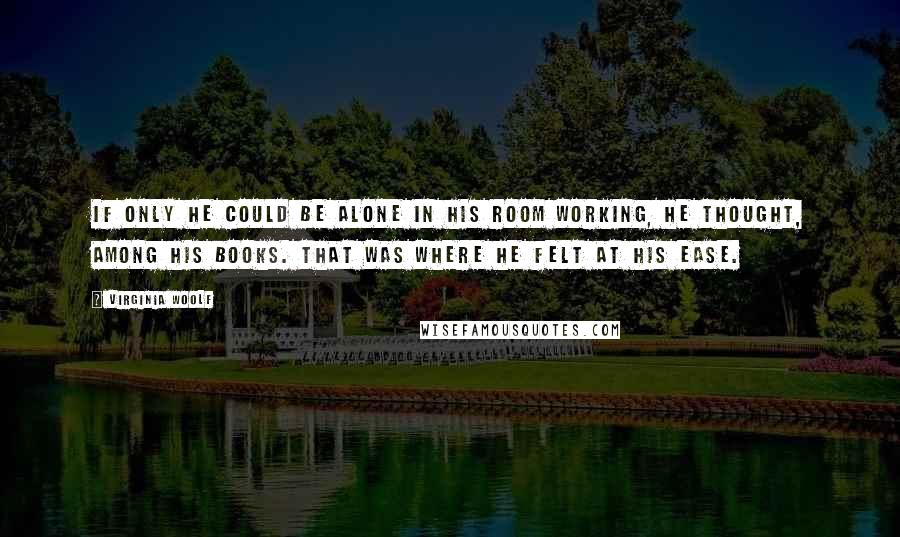 Virginia Woolf Quotes: If only he could be alone in his room working, he thought, among his books. That was where he felt at his ease.