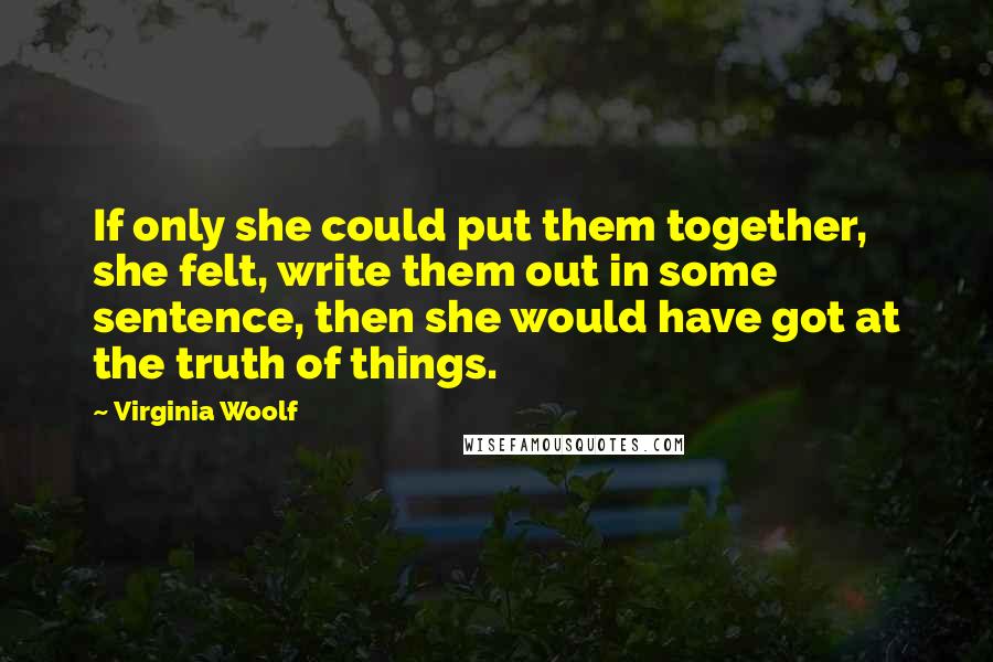 Virginia Woolf Quotes: If only she could put them together, she felt, write them out in some sentence, then she would have got at the truth of things.
