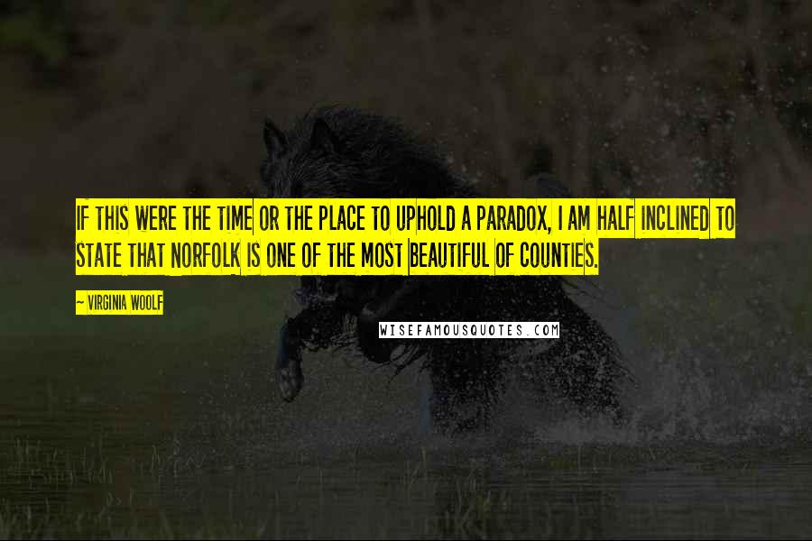 Virginia Woolf Quotes: If this were the time or the place to uphold a paradox, I am half inclined to state that Norfolk is one of the most beautiful of counties.