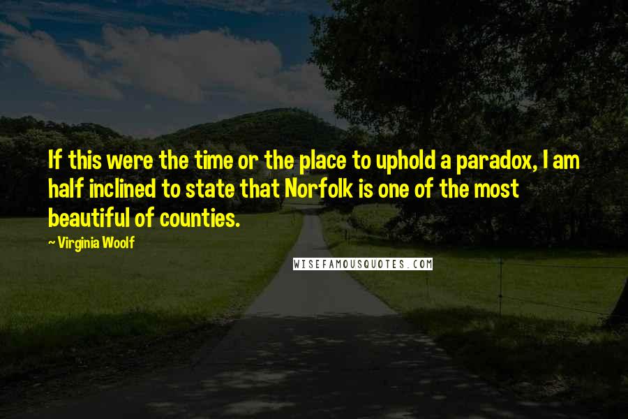 Virginia Woolf Quotes: If this were the time or the place to uphold a paradox, I am half inclined to state that Norfolk is one of the most beautiful of counties.