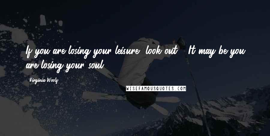 Virginia Woolf Quotes: If you are losing your leisure, look out!  It may be you are losing your soul.