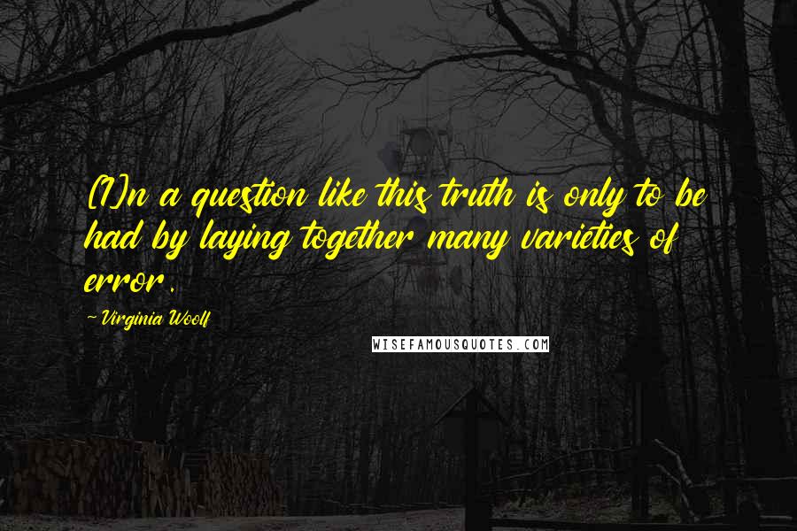 Virginia Woolf Quotes: [I]n a question like this truth is only to be had by laying together many varieties of error.