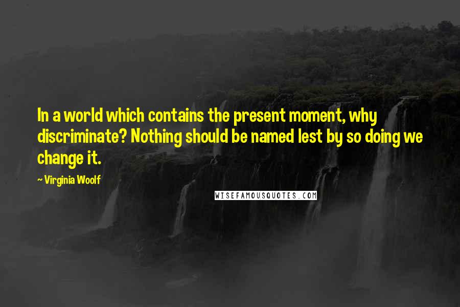 Virginia Woolf Quotes: In a world which contains the present moment, why discriminate? Nothing should be named lest by so doing we change it.