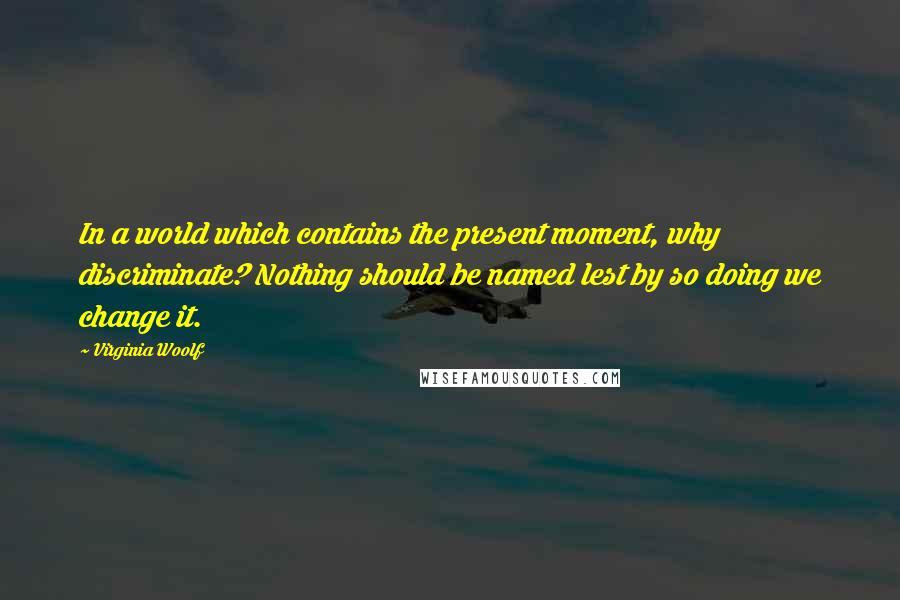 Virginia Woolf Quotes: In a world which contains the present moment, why discriminate? Nothing should be named lest by so doing we change it.