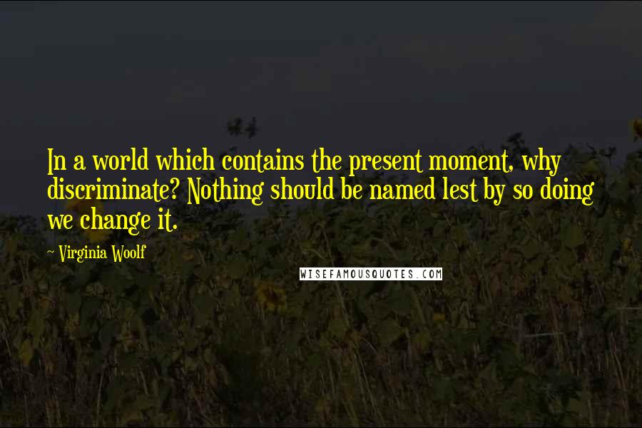 Virginia Woolf Quotes: In a world which contains the present moment, why discriminate? Nothing should be named lest by so doing we change it.